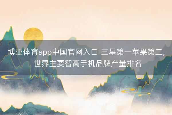 博亚体育app中国官网入口 三星第一苹果第二, 世界主要智高手机品牌产量排名