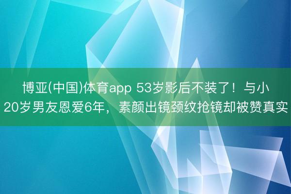 博亚(中国)体育app 53岁影后不装了！与小20岁男友恩爱6年，素颜出镜颈纹抢镜却被赞真实