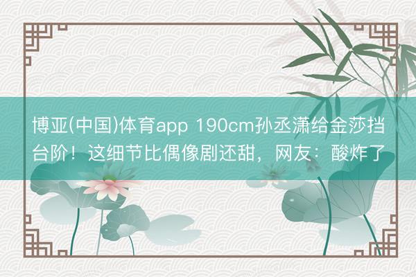博亚(中国)体育app 190cm孙丞潇给金莎挡台阶！这细节比偶像剧还甜，网友：酸炸了