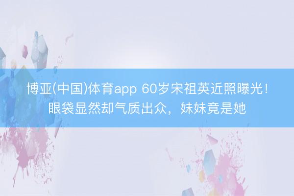 博亚(中国)体育app 60岁宋祖英近照曝光！眼袋显然却气质出众，妹妹竟是她