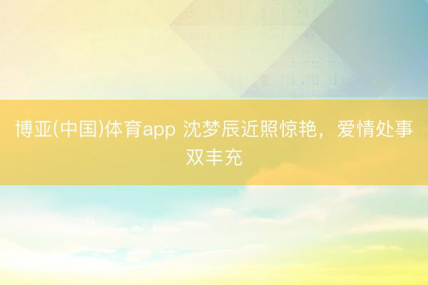 博亚(中国)体育app 沈梦辰近照惊艳，爱情处事双丰充