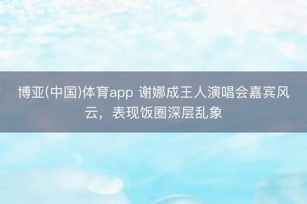 博亚(中国)体育app 谢娜成王人演唱会嘉宾风云，表现饭圈深层乱象