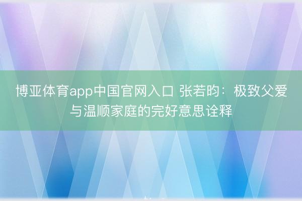 博亚体育app中国官网入口 张若昀：极致父爱与温顺家庭的完好意思诠释