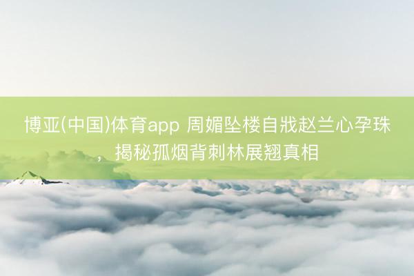 博亚(中国)体育app 周媚坠楼自戕赵兰心孕珠，揭秘孤烟背刺林展翘真相