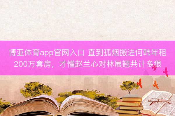 博亚体育app官网入口 直到孤烟搬进何韩年租200万套房，才懂赵兰心对林展翘共计多狠