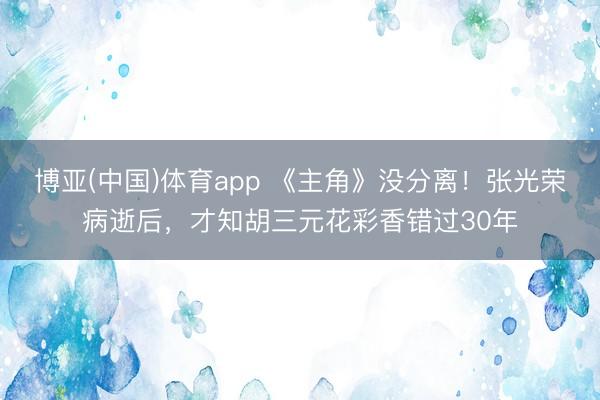 博亚(中国)体育app 《主角》没分离！张光荣病逝后，才知胡三元花彩香错过30年