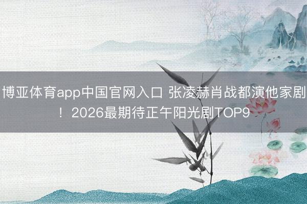 博亚体育app中国官网入口 张凌赫肖战都演他家剧！2026最期待正午阳光剧TOP9