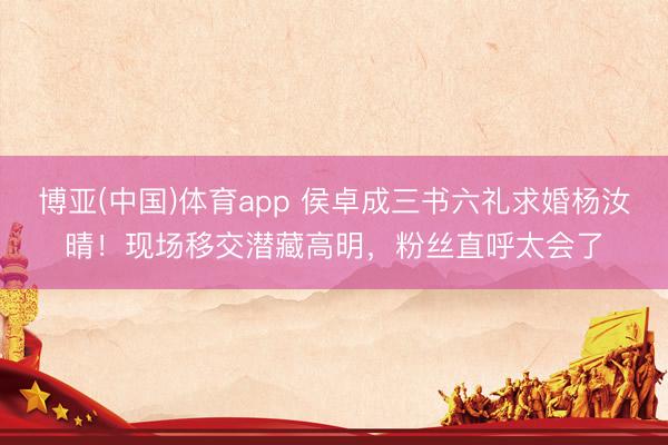 博亚(中国)体育app 侯卓成三书六礼求婚杨汝晴！现场移交潜藏高明，粉丝直呼太会了