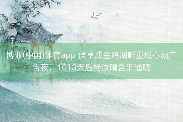 博亚(中国)体育app 侯卓成金鸡湖畔重现心动广告夜，1013天后杨汝晴含泪通晓