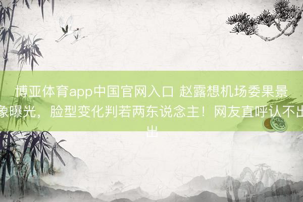 博亚体育app中国官网入口 赵露想机场委果景象曝光，脸型变化判若两东说念主！网友直呼认不出