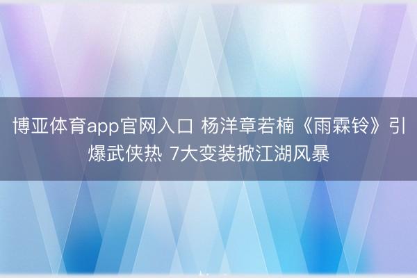 博亚体育app官网入口 杨洋章若楠《雨霖铃》引爆武侠热 7大变装掀江湖风暴