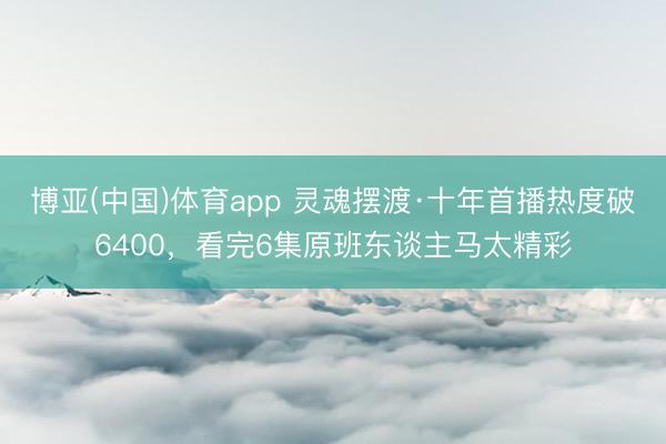 博亚(中国)体育app 灵魂摆渡·十年首播热度破6400，看完6集原班东谈主马太精彩