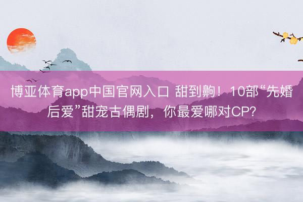 博亚体育app中国官网入口 甜到齁！10部“先婚后爱”甜宠古偶剧，你最爱哪对CP？