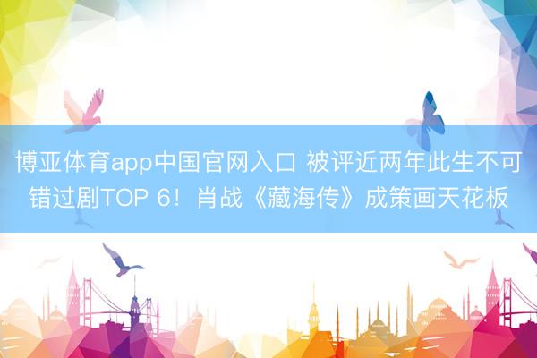 博亚体育app中国官网入口 被评近两年此生不可错过剧TOP 6！肖战《藏海传》成策画天花板