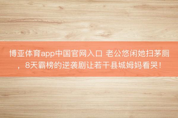 博亚体育app中国官网入口 老公悠闲她扫茅厕，8天霸榜的逆袭剧让若干县城姆妈看哭！