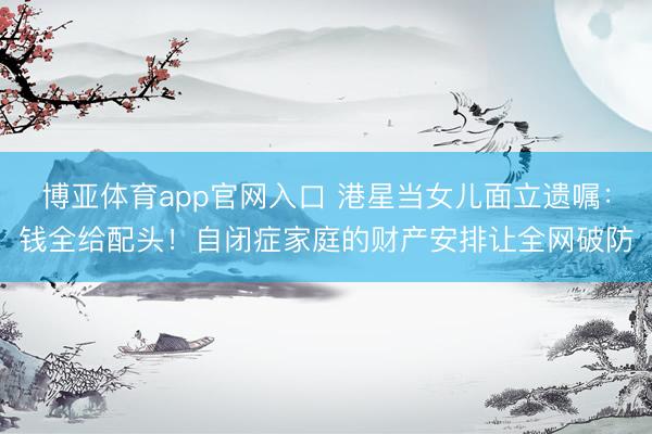 博亚体育app官网入口 港星当女儿面立遗嘱：钱全给配头！自闭症家庭的财产安排让全网破防