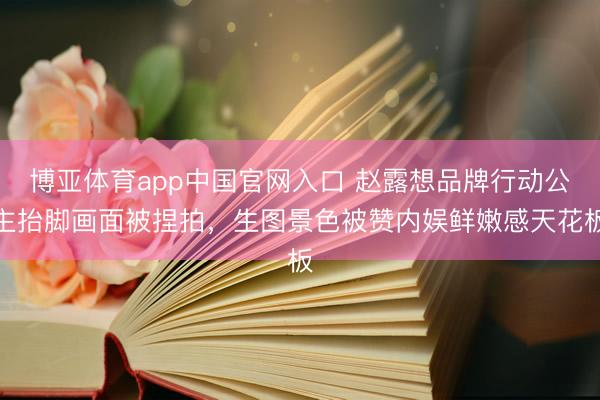 博亚体育app中国官网入口 赵露想品牌行动公主抬脚画面被捏拍,生图景色被赞内娱鲜嫩感天花板
