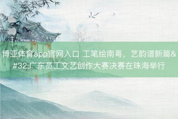 博亚体育app官网入口 工笔绘南粤，艺韵谱新篇 广东员工文艺创作大赛决赛在珠海举行