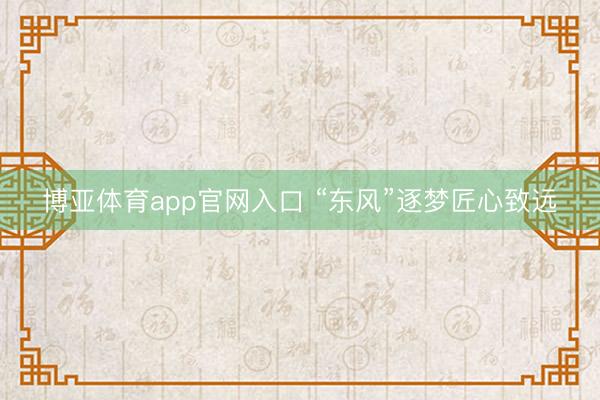 博亚体育app官网入口 “东风”逐梦匠心致远