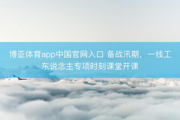 博亚体育app中国官网入口 备战汛期，一线工东说念主专项时刻课堂开课