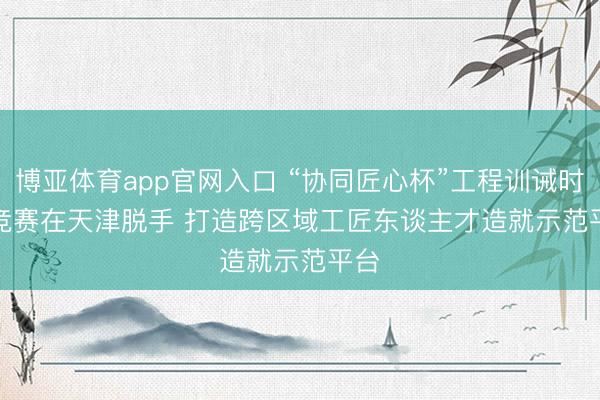 博亚体育app官网入口 “协同匠心杯”工程训诫时间竞赛在天津脱手 打造跨区域工匠东谈主才造就示范平台