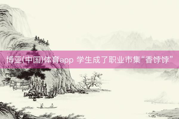 博亚(中国)体育app 学生成了职业市集“香饽饽”