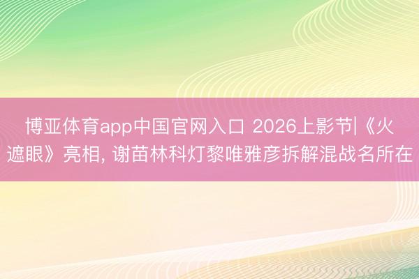 博亚体育app中国官网入口 2026上影节|《火遮眼》亮相, 谢苗林科灯黎唯雅彦拆解混战名所在