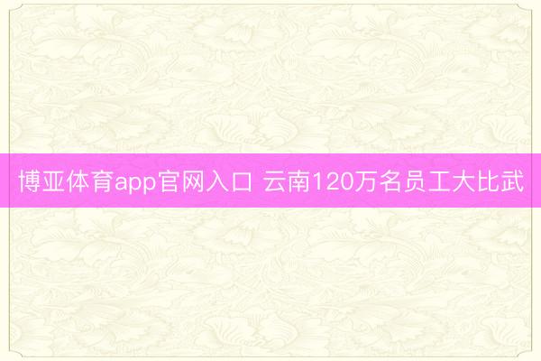 博亚体育app官网入口 云南120万名员工大比武