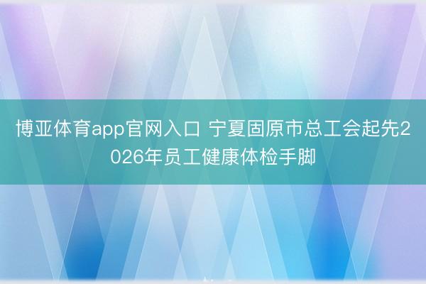 博亚体育app官网入口 宁夏固原市总工会起先2026年员工健康体检手脚