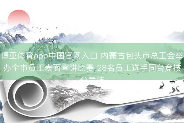 博亚体育app中国官网入口 内蒙古包头市总工会举办全市员工表面宣讲比赛 28名员工选手同台竞技