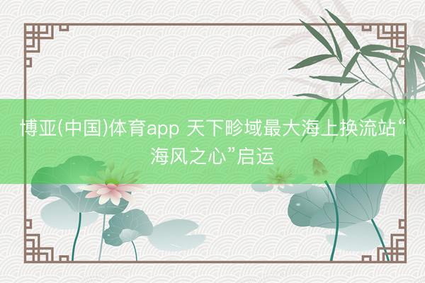 博亚(中国)体育app 天下畛域最大海上换流站“海风之心”启运