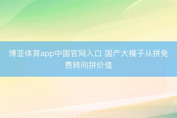 博亚体育app中国官网入口 国产大模子从拼免费转向拼价值