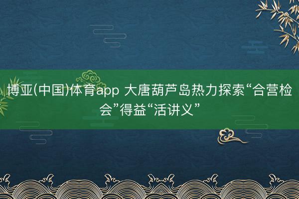 博亚(中国)体育app 大唐葫芦岛热力探索“合营检会”得益“活讲义”