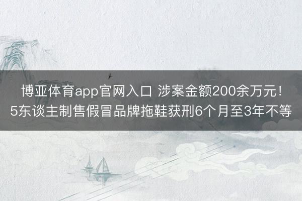 博亚体育app官网入口 涉案金额200余万元！5东谈主制售假冒品牌拖鞋获刑6个月至3年不等