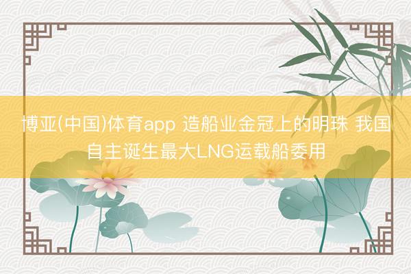 博亚(中国)体育app 造船业金冠上的明珠 我国自主诞生最大LNG运载船委用