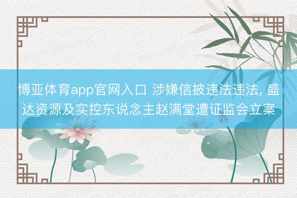博亚体育app官网入口 涉嫌信披违法违法， 盛达资源及实控东说念主赵满堂遭证监会立案