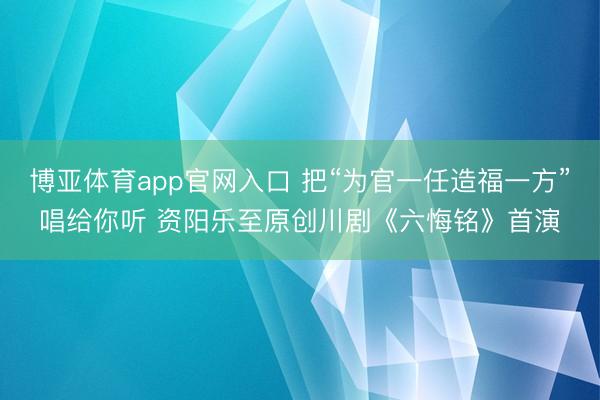 博亚体育app官网入口 把“为官一任造福一方”唱给你听 资阳乐至原创川剧《六悔铭》首演