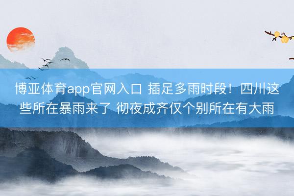 博亚体育app官网入口 插足多雨时段！四川这些所在暴雨来了 彻夜成齐仅个别所在有大雨