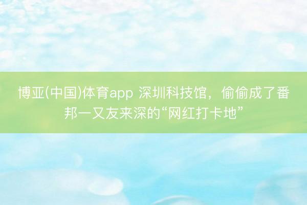 博亚(中国)体育app 深圳科技馆,偷偷成了番邦一又友来深的“网红打卡地”