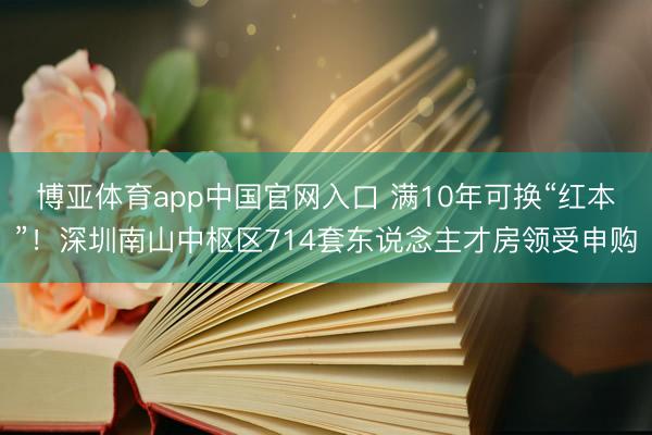 博亚体育app中国官网入口 满10年可换“红本”！深圳南山中枢区714套东说念主才房领受申购