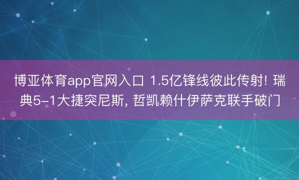 博亚体育app官网入口 1.5亿锋线彼此传射! 瑞典5-1大捷突尼斯， 哲凯赖什伊萨克联手破门