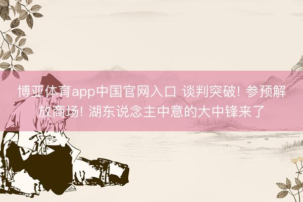 博亚体育app中国官网入口 谈判突破! 参预解放商场! 湖东说念主中意的大中锋来了