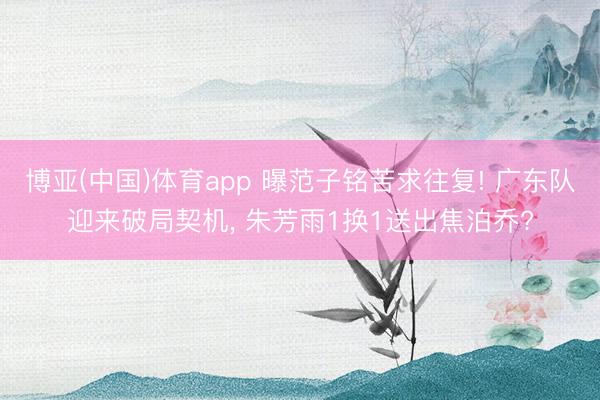 博亚(中国)体育app 曝范子铭苦求往复! 广东队迎来破局契机, 朱芳雨1换1送出焦泊乔?