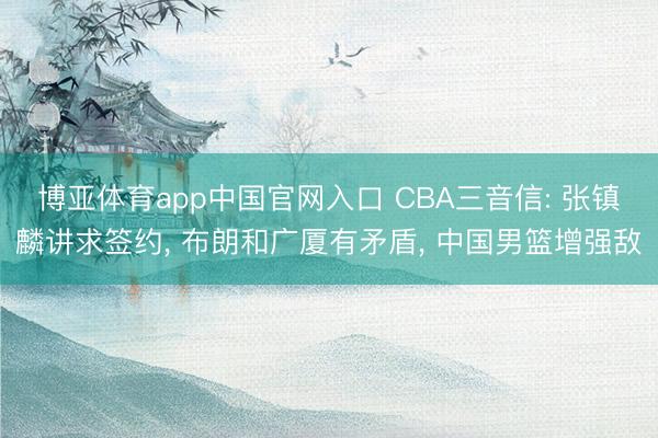 博亚体育app中国官网入口 CBA三音信: 张镇麟讲求签约， 布朗和广厦有矛盾， 中国男篮增强敌
