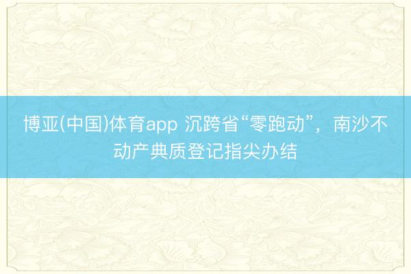 博亚(中国)体育app 沉跨省“零跑动”，南沙不动产典质登记指尖办结