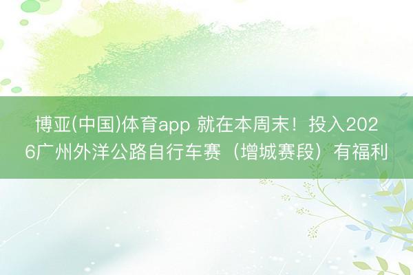 博亚(中国)体育app 就在本周末!投入2026广州外洋公路自行车赛(增城赛段)有福利