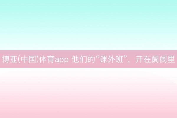 博亚(中国)体育app 他们的“课外班”，开在阛阓里
