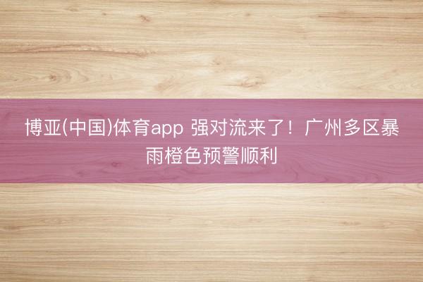 博亚(中国)体育app 强对流来了！广州多区暴雨橙色预警顺利
