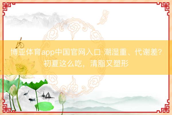 博亚体育app中国官网入口 潮湿重、代谢差？初夏这么吃，清脂又塑形