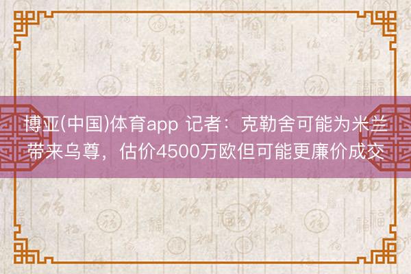 博亚(中国)体育app 记者:克勒舍可能为米兰带来乌尊,估价4500万欧但可能更廉价成交